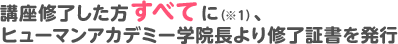 講座修了した方すべてに（※1）、ヒューマンアカデミー学院長より修了証書を発行