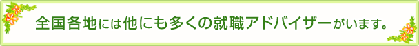全国各地には他にも多くの就職アドバイザーがいます。