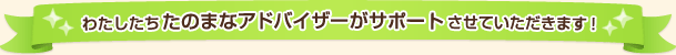 わたしたちたのまなアドバイザーがサポートさせていただきます!