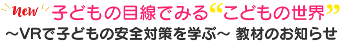 子どもの目線でみる≪こどもの世界≫～VRで子どもの安全対策を学ぶ～ 教材のお知らせ