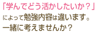 「学んでどう活かしたいか？」によって勉強内容は違います。一緒に考えませんか？