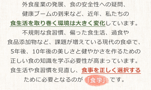 外食産業の発展、食の安全性への疑問、健康ブームの到来など、近年、私たちの食生活を取り巻く環境は大きく変化しています。不規則な食習慣、偏った食生活、過食や食品添加物など、課題が増えている現代の食卓で、5年後、10年後の美しさと健やかさを作るための正しい食の知識を学ぶ必要性が高まっています。食生活や食習慣を見直し、食事を正しく選択するために必要となるのが「食学」です。