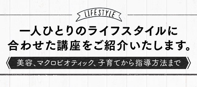 一人ひとりのライフスタイルに 合わせた講座をご紹介いたします。 美容、マクロビオティック、子育てから指導方法まで