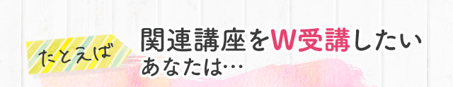 たとえば 関連講座をW受講したいあなたは…