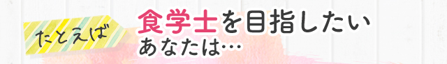 たとえば 食学士を目指したいあなたは…