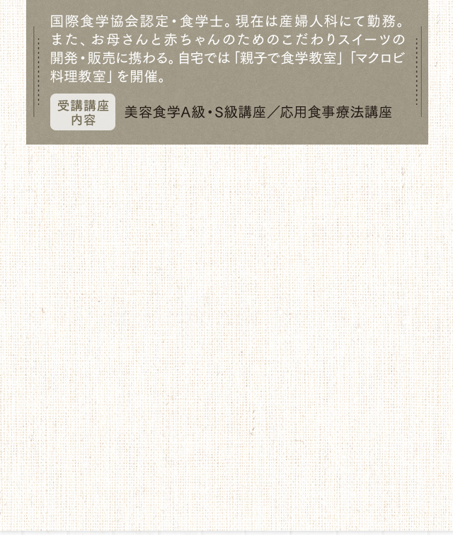 国際食学協会認定・食学士。現在は産婦人科にて勤務。また、お母さんと赤ちゃんのためのこだわりスイーツの開発・販売に携わる。自宅では「親子で食学教室」「マクロビ料理教室」を開催。