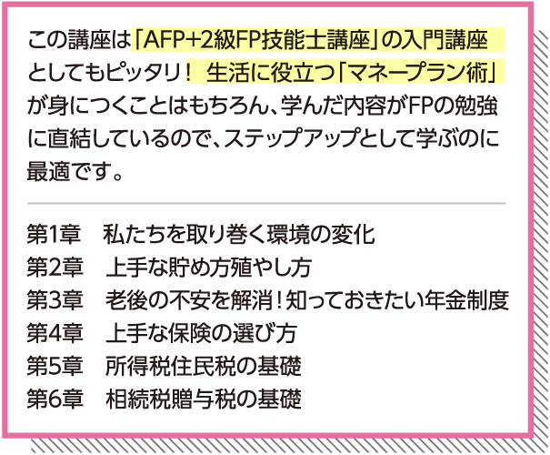 「AFP+2級FP技能士講座」の入門講座としてもピッタリ!生活に役立つ「マネープラン術」が身につくことはもちろん、学んだ内容がFPの勉強に直結しているので、ステップアップとして学ぶのに最適です。