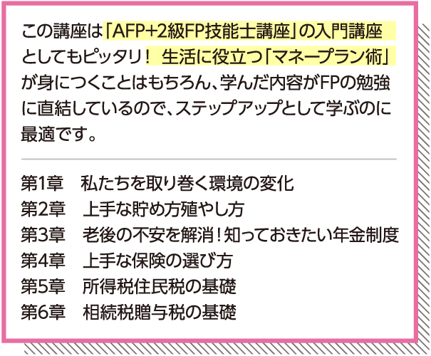 「AFP+2級FP技能士講座」の入門講座としてもピッタリ！生活に役立つ「マネープラン術」が身につくことはもちろん、学んだ内容がFPの勉強に直結しているので、ステップアップとして学ぶのに最適です。