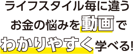 ライフスタイル毎に違うお金の悩みを動画でわかりやすく学べる！