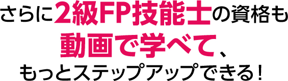 さらに2級FP技能士の資格も動画で学べて、もっとステップアップできる！