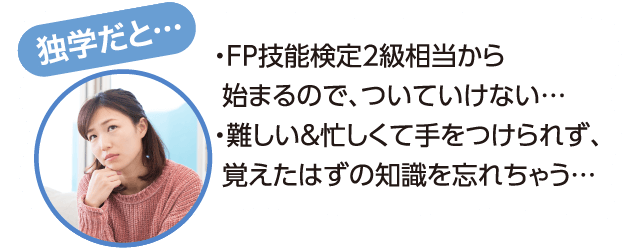 独学だと…FP技能検定2級相当から始まるので、ついていけない…。難しい&忙しくて手をつけられず、覚えたはずの知識を忘れちゃう…。