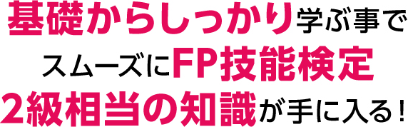 基礎からしっかり学ぶ事でスムーズにFP技能検定2級相当の知識が手に入る！
