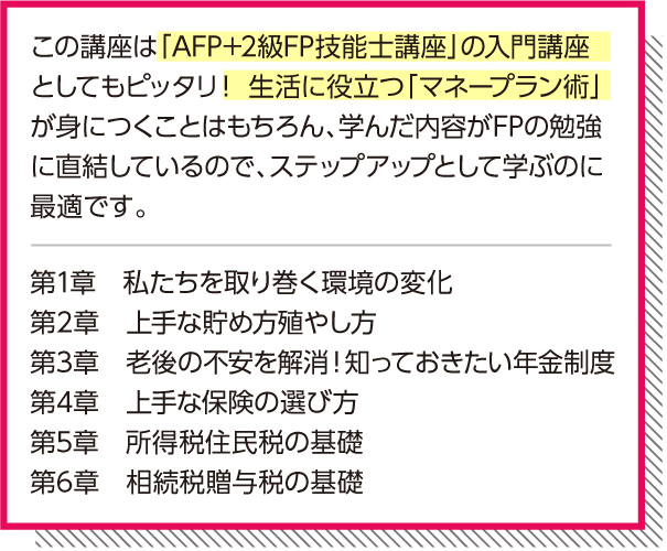 「AFP+2級FP技能士講座」の入門講座としてもピッタリ!生活に役立つ「マネープラン術」が身につくことはもちろん、学んだ内容がFPの勉強に直結しているので、ステップアップとして学ぶのに最適です。