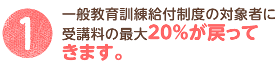 1. 一般教育訓練給付制度の対象者に受講料の最大20％が戻ってきます。※対象者や利用方法については、一定の条件があります。