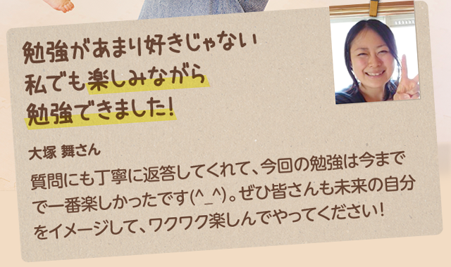 勉強があまり好きじゃない 私でも楽しみながら 勉強できました！大塚 舞さん：質問にも丁寧に返答してくれて、今回の勉強は今までで一番楽しかったです(^_^）。ぜひ皆さんも未来の自分をイメージして、ワクワク楽しんでやってください！