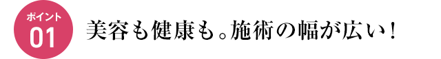 ポイント01　美容も健康も。施術の幅が広い！