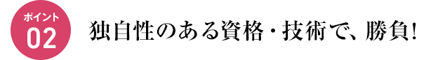 ポイント02　独自性のある資格・技術で、勝負!