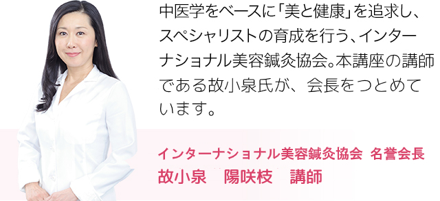 中医学をベースに「美と健康」を追求し、スペシャリストの育成を行う、インターナショナル美容鍼灸協会。その会長を務める故小泉氏が、本講座の会長である。故小泉陽咲枝　講師