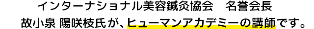 インターナショナル美容鍼灸協会の名誉会長、故小泉陽咲枝氏が、ヒューマンアカデミーの講師です。