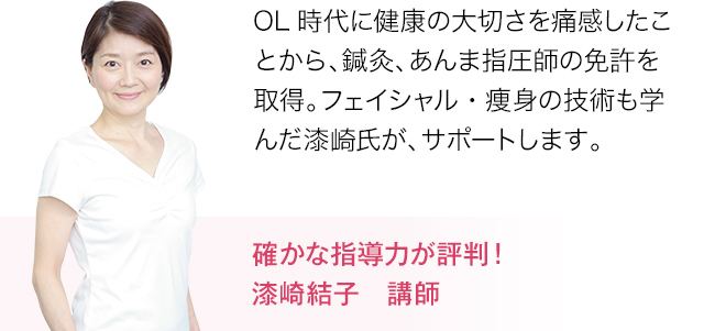 OL時代に健康の大切さを痛感したことから、鍼灸、あんま指圧師の免許を取得。フェイシャル・痩身の技術も学んだ漆先氏が、サポートします。確かな指導力が評判！漆崎結子　講師