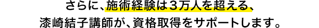 さらに、施術経験は3万人を超える、漆崎結子講師が、資格取得をサポートします。