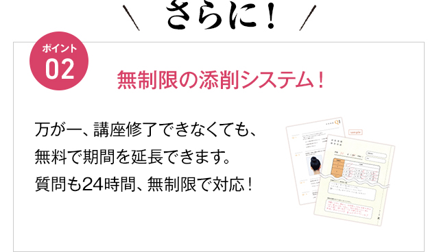 さらに！ポイント02 無制限の添削システム！万が一、講座修了できなくても、無料で期間を延長できます。質問も24時間、無制限で対応！