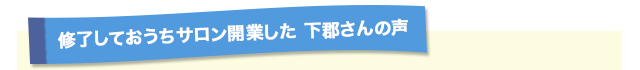 修了しておうちサロン開業した 下郡さんの声
