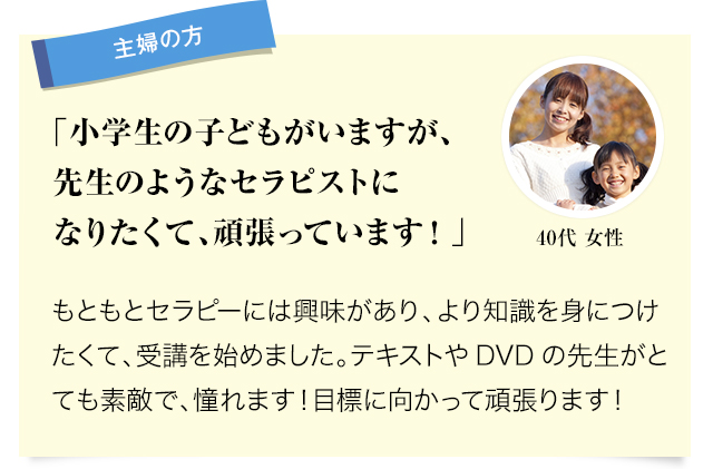 主婦の方 小学生の子どもがいますが、先生のようなセラピストになりたくて、頑張っています！。もともとセラピーには興味があり、より知識を身につけたくて、受講を始めました。テキストやDVDの先生がとても素敵で、憧れます！目標に向かって頑張ります！ 40代女性