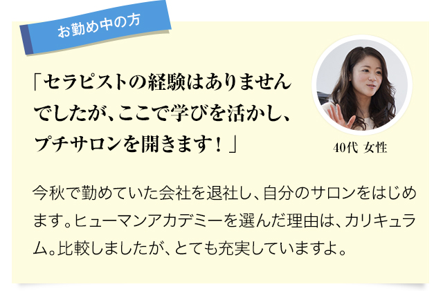 お勤め中の方 セラピストの経験はありませんでしたが、ここで学びを活かし、プチサロンを開きます！。今秋で勤めていた会社を退社し、自分のサロンをはじめます。ヒューマンアカデミーを選んだ理由は、カリキュラム。比較しましたが、とても充実していますよ。 40代女性