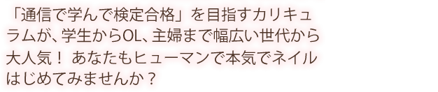 「通信で学んで検定合格」を目指すカリキュラムが、学生からOL、主婦まで幅広い世代から大人気！ あなたもヒューマンで本気でネイルはじめてみませんか？