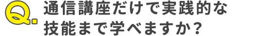 Q.通信講座だけで実践的な技能まで学べますか？