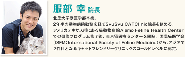 服部 幸先生は、北里大学獣医学部卒業後、2年半の動物病院勤務を経てSyuSyu CATClinic院長を務める。国際猫医学会から、アジアで2件目となるキャットフレンドリークリニックのゴールドレベルに認定されている。