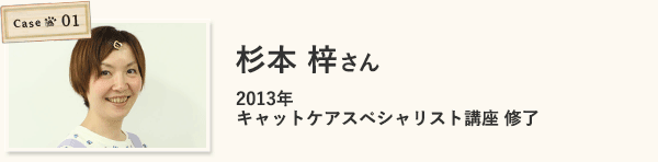 case1 杉本 梓さん（2013年キャットケアスペシャリスト講座 修了）