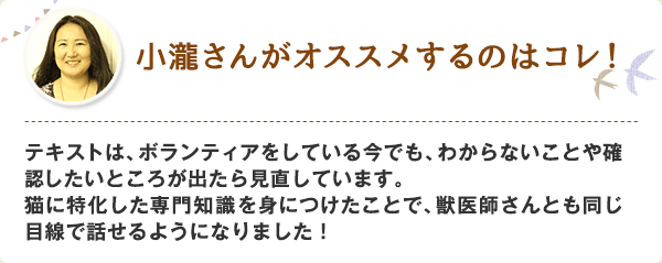 テキストは、ボランティアをしている今でも、わからないことや確認したいところが出たら見直しています。猫に特化した専門知識を身につけたことで、獣医師さんとも同じ目線で話せるようになりました！