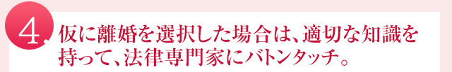 仮に離婚を選択した場合は、適切な知識を持って、法律家の専門家にバトンタッチ。